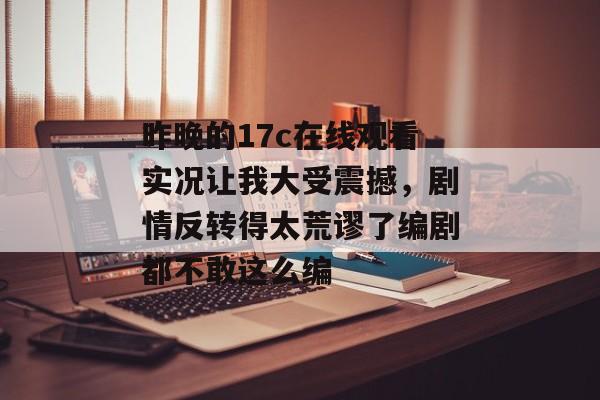 昨晚的17c在线观看实况让我大受震撼，剧情反转得太荒谬了编剧都不敢这么编