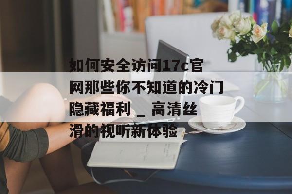 如何安全访问17c官网那些你不知道的冷门隐藏福利 _ 高清丝滑的视听新体验