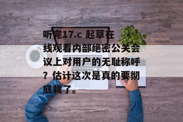 听完17.c 起草在线观看内部绝密公关会议上对用户的无耻称呼？估计这次是真的要彻底栽了。