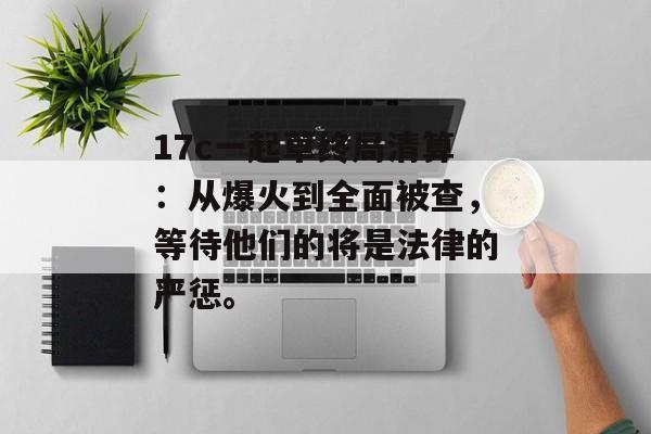 17c一起草终局清算：从爆火到全面被查，等待他们的将是法律的严惩。