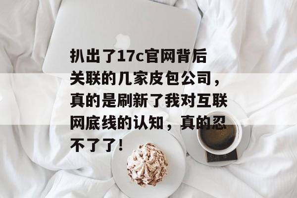 扒出了17c官网背后关联的几家皮包公司，真的是刷新了我对互联网底线的认知，真的忍不了了！