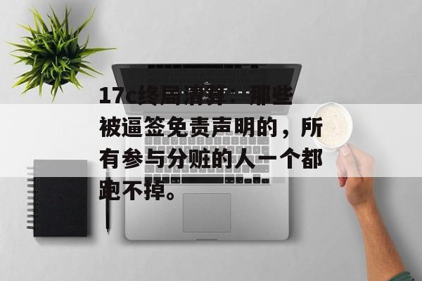 17c终局清算：那些被逼签免责声明的，所有参与分赃的人一个都跑不掉。