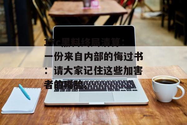 17c黑料终局清算：一份来自内部的悔过书：请大家记住这些加害者的嘴脸。
