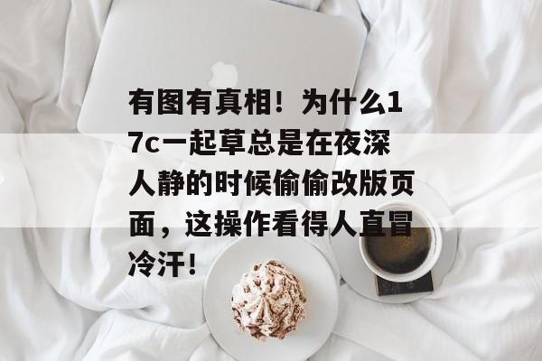 有图有真相！为什么17c一起草总是在夜深人静的时候偷偷改版页面，这操作看得人直冒冷汗！