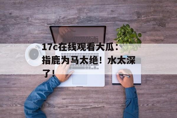 17c在线观看大瓜：指鹿为马太绝！水太深了！