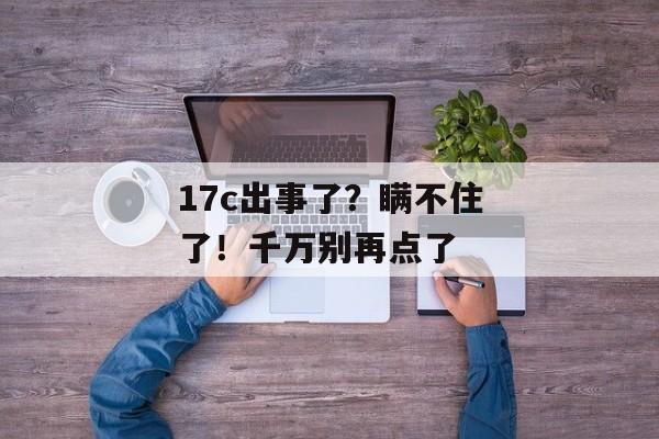 17c出事了？瞒不住了！千万别再点了