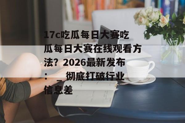 17c吃瓜每日大赛吃瓜每日大赛在线观看方法？2026最新发布： _ 彻底打破行业信息差