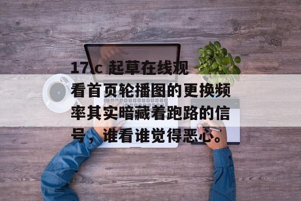 17.c 起草在线观看首页轮播图的更换频率其实暗藏着跑路的信号，谁看谁觉得恶心。