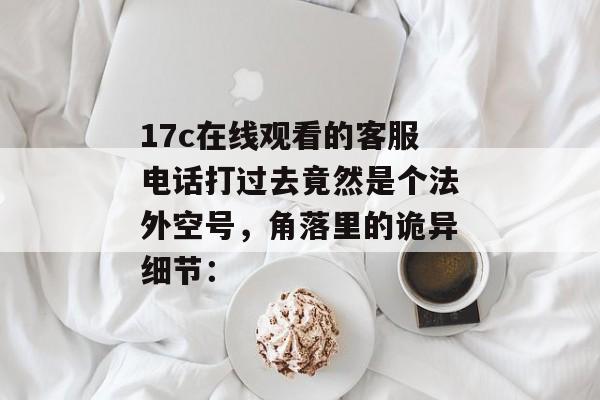 17c在线观看的客服电话打过去竟然是个法外空号，角落里的诡异细节：