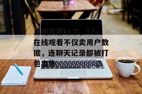 真把我看吐了，17c在线观看不仅卖用户数据，连聊天记录都被打包出售