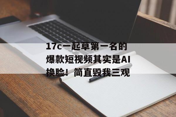 17c一起草第一名的爆款短视频其实是AI换脸!简直毁我三观 17c一起草第一名的爆款短视频其实是AI换脸!简直毁我三观