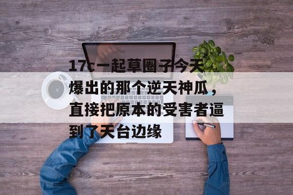 17c一起草圈子今天爆出的那个逆天神瓜，直接把原本的受害者逼到了天台边缘