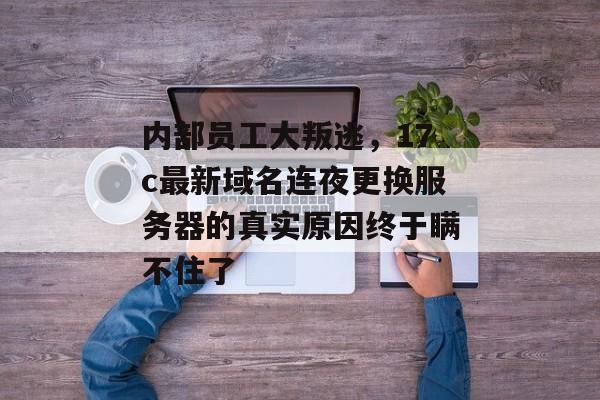 内部员工大叛逃，17c最新域名连夜更换服务器的真实原因终于瞒不住了