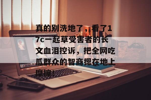 真的别洗地了，看了17c一起草受害者的长文血泪控诉，把全网吃瓜群众的智商摁在地上摩擦！