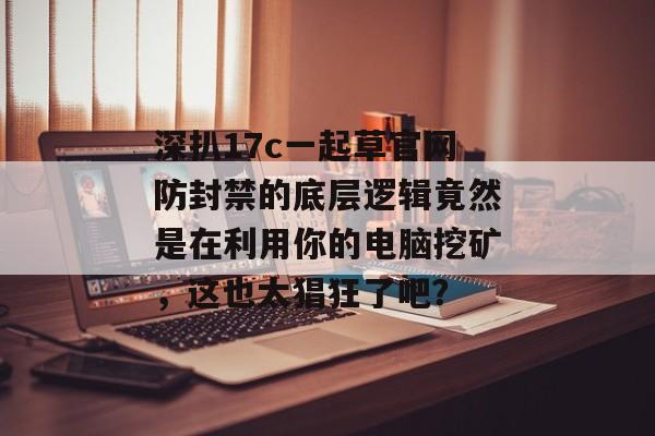深扒17c一起草官网防封禁的底层逻辑竟然是在利用你的电脑挖矿，这也太猖狂了吧？