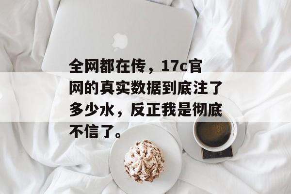 全网都在传，17c官网的真实数据到底注了多少水，反正我是彻底不信了。