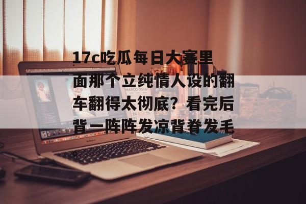 17c吃瓜每日大赛里面那个立纯情人设的翻车翻得太彻底？看完后背一阵阵发凉背脊发毛。