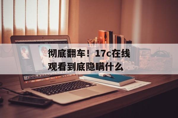 彻底翻车！17c在线观看到底隐瞒什么