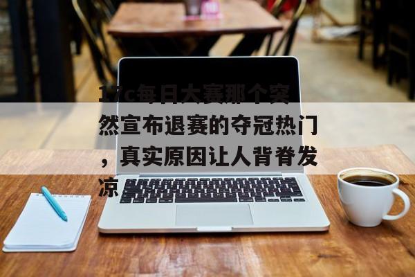 17c每日大赛那个突然宣布退赛的夺冠热门，真实原因让人背脊发凉