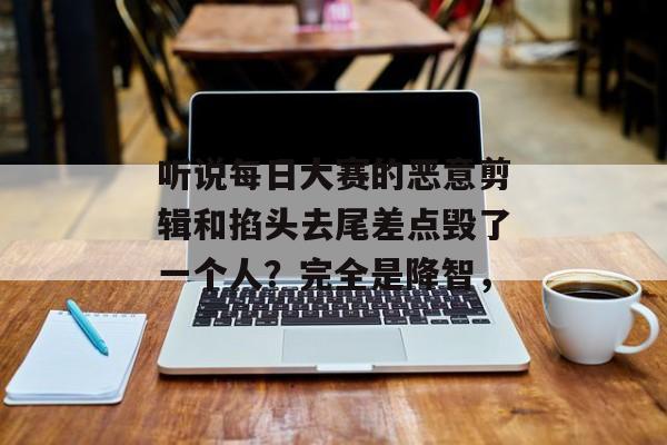 听说每日大赛的恶意剪辑和掐头去尾差点毁了一个人？完全是降智，