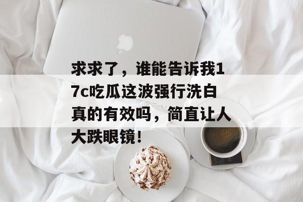 求求了，谁能告诉我17c吃瓜这波强行洗白真的有效吗，简直让人大跌眼镜！