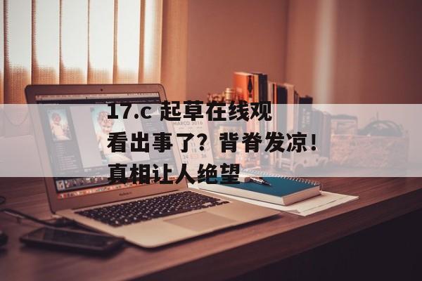 17.c 起草在线观看出事了？背脊发凉！真相让人绝望