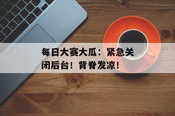 每日大赛大瓜：紧急关闭后台！背脊发凉！
